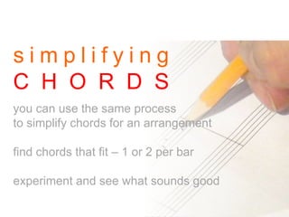 s i m p l i f y i n g
C H O R D S
you can use the same process
to simplify chords for an arrangement
find chords that fit – 1 or 2 per bar
experiment and see what sounds good
 