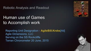 Robotic Analysis and Readout
Human use of Games
to Accomplish work
Reporting Unit Designation - AgileBill.Krebs[4d]
Agile Dimensions, LLC
Serving on the SS Rockcliffe
Terran Chronometer 20 June, 2015
 