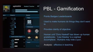 PBL - Gamification
Points Badges Leaderboards
Used to make humans do things they don't want
to
Provides clairity of objective
Human unit 'Chris Haskell' has blown up human
gradebooks. 'Lisa Dawley' is a sighted
accomplace. Humans may note a pun.
Analysis - effective in teaching
 