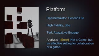 Platform
OpenSimulator, Second Life
High Fidelity, Jibe
Terf, AvayaLive Engage
Analysis - [Error] Not a Game, but
an effective setting for collaboration
or a game.
 