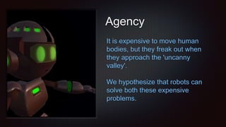 Agency
It is expensive to move human
bodies, but they freak out when
they approach the 'uncanny
valley'.
We hypothesize that robots can
solve both these expensive
problems.
 