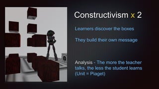Constructivism x 2
Learners discover the boxes
They build their own message
Analysis - The more the teacher
talks, the less the student learns
(Unit = Piaget)
 