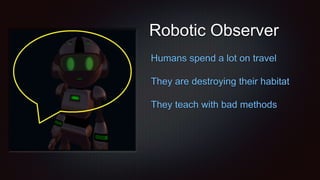 Robotic Observer
Humans spend a lot on travel
They are destroying their habitat
They teach with bad methods
 