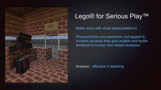 Lego® for Serious Play™
Better done with voxel based platforms
Physical bricks are expensive, but appeal to
humans because they give audible and tactile
feedback to human skin based receptors
Analysis - effective in teaching
 