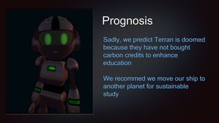 Prognosis
Sadly, we predict Terran is doomed
because they have not bought
carbon credits to enhance
education
We recommed we move our ship to
another planet for sustainable
study
 