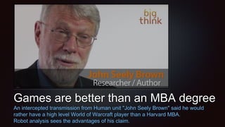 Games are better than an MBA degree
An intercepted transmission from Human unit "John Seely Brown" said he would
rather have a high level World of Warcraft player than a Harvard MBA.
Robot analysis sees the advantages of his claim.
 