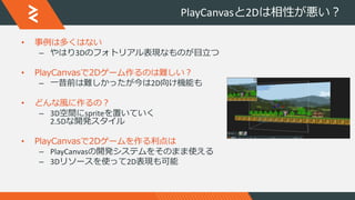 PlayCanvasと2Dは相性が悪い？
• 事例は多くはない
– やはり3Dのフォトリアル表現なものが目立つ
• PlayCanvasで2Dゲーム作るのは難しい？
– 一昔前は難しかったが今は2D向け機能も
• どんな風に作るの？
– 3D空間にspriteを置いていく
2.5Dな開発スタイル
• PlayCanvasで2Dゲームを作る利点は
– PlayCanvasの開発システムをそのまま使える
– 3Dリソースを使って2D表現も可能
 