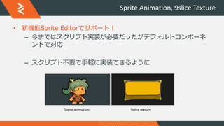 Sprite Animation, 9slice Texture
• 新機能Sprite Editorでサポート！
– 今まではスクリプト実装が必要だったがデフォルトコンポーネ
ントで対応
– スクリプト不要で手軽に実装できるように
Sprite animation 9slice texture
 
