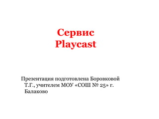 Сервис Playcast Презентация подготовлена Боровковой Т.Г., учителем МОУ «СОШ № 25» г. Балаково 