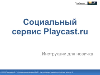Инструкции для новичка Социальный сервис Playcast.ru © 2010 Тимохина Е.Г. «Социальные сервисы Веб 2.0 в поддержку учебного проекта», модуль 3 Плэйкаст 