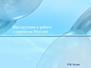 Инструкция к работе  с сервисом  Playcast Р.М. Белан 