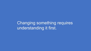 Changing something requires
understanding it first.
 