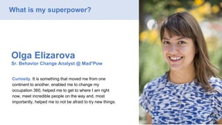 Olga Elizarova
Sr. Behavior Change Analyst @ Mad*Pow
Curiosity. It is something that moved me from one
continent to another, enabled me to change my
occupation 360, helped me to get to where I am right
now, meet incredible people on the way and, most
importantly, helped me to not be afraid to try new things.
What is my superpower?
 