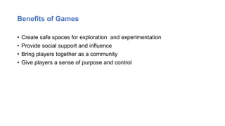 Benefits of Games
• Create safe spaces for exploration and experimentation
• Provide social support and influence
• Bring players together as a community
• Give players a sense of purpose and control
 