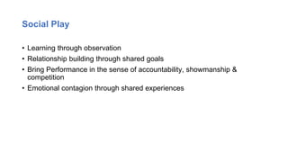 Social Play
• Learning through observation
• Relationship building through shared goals
• Bring Performance in the sense of accountability, showmanship &
competition
• Emotional contagion through shared experiences
 