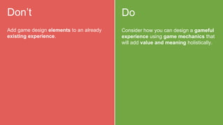 Do
Consider how you can design a gameful
experience using game mechanics that
will add value and meaning holistically.
Don’t
Add game design elements to an already
existing experience.
 