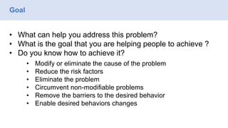Goal
• What can help you address this problem?
• What is the goal that you are helping people to achieve ?
• Do you know how to achieve it?
• Modify or eliminate the cause of the problem
• Reduce the risk factors
• Eliminate the problem
• Circumvent non-modifiable problems
• Remove the barriers to the desired behavior
• Enable desired behaviors changes
 