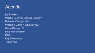 Agenda
Ice Breaker
What is Behavior Change Design?
Behavior Change 101
What is a Game + What is Play?
Game Design 101
Let’s Play a Game!
Pitch
Key Takeaways
Thank you!
 