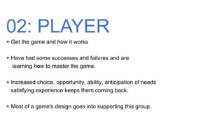 02: PLAYER
+ Get the game and how it works
+ Have had some successes and failures and are
learning how to master the game.
+ Increased choice, opportunity, ability, anticipation of needs
satisfying experience keeps them coming back.
+ Most of a game's design goes into supporting this group.
 