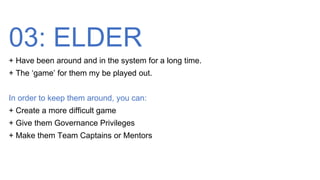 03: ELDER
+ Have been around and in the system for a long time.
+ The ‘game’ for them my be played out.
In order to keep them around, you can:
+ Create a more difficult game
+ Give them Governance Privileges
+ Make them Team Captains or Mentors
 