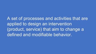 A set of processes and activities that are
applied to design an intervention
(product, service) that aim to change a
defined and modifiable behavior.
 