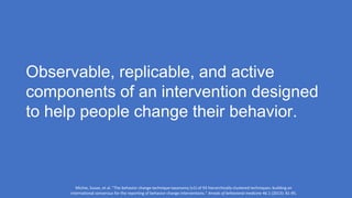 Observable, replicable, and active
components of an intervention designed
to help people change their behavior.
Michie, Susan, et al. "The behavior change technique taxonomy (v1) of 93 hierarchically clustered techniques: building an
international consensus for the reporting of behavior change interventions." Annals of behavioral medicine 46.1 (2013): 81-95.
 
