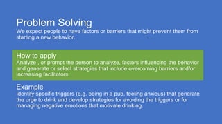 Problem Solving
We expect people to have factors or barriers that might prevent them from
starting a new behavior.
How to apply
Analyze , or prompt the person to analyze, factors influencing the behavior
and generate or select strategies that include overcoming barriers and/or
increasing facilitators.
Example
Identify specific triggers (e.g. being in a pub, feeling anxious) that generate
the urge to drink and develop strategies for avoiding the triggers or for
managing negative emotions that motivate drinking.
 