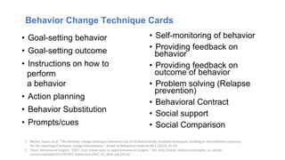 • Goal-setting behavior
• Goal-setting outcome
• Instructions on how to
perform
a behavior
• Action planning
• Behavior Substitution
• Prompts/cues
1. Michie, Susan, et al. "The behavior change technique taxonomy (v1) of 93 hierarchically clustered techniques: building an international consensus
for the reporting of behavior change interventions." Annals of behavioral medicine 46.1 (2013): 81-95.
2. Team, Behavioural Insights. "EAST: Four simple ways to apply behavioural insights." See: http://www. behaviouralinsights. co. uk/wp-
content/uploads/2015/07/BIT-Publication-EAST_FA_WEB. pdf (2014).
Behavior Change Technique Cards
• Self-monitoring of behavior
• Providing feedback on
behavior
• Providing feedback on
outcome of behavior
• Problem solving (Relapse
prevention)
• Behavioral Contract
• Social support
• Social Comparison
 