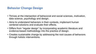 Behavior Change Design
• Thrives at the intersection of behavioral and social sciences, motivation,
data science, psychology and design.
• Aims to understand behaviors in their contexts, implement human
centered solutions and evaluate their effects.
• Differs from “regular design” by incorporating academic literature and
evidence-based methodology into the practice of design.
• Creates sustainable change by addressing the root causes of behaviors
through holistic interventions.
 