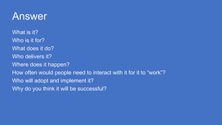 Answer
What is it?
Who is it for?
What does it do?
Who delivers it?
Where does it happen?
How often would people need to interact with it for it to “work”?
Who will adopt and implement it?
Why do you think it will be successful?
 