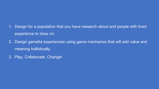 1. Design for a population that you have research about and people with lived
experience to draw on.
2. Design gameful experiences using game mechanics that will add value and
meaning hollistically.
3. Play, Collaborate, Change!
 