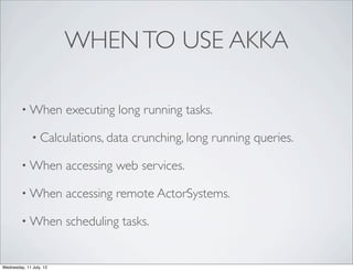 WHEN TO USE AKKA

         • When          executing long running tasks.

              • Calculations, data    crunching, long running queries.

         • When          accessing web services.

         • When          accessing remote ActorSystems.

         • When          scheduling tasks.


Wednesday, 11 July, 12
 