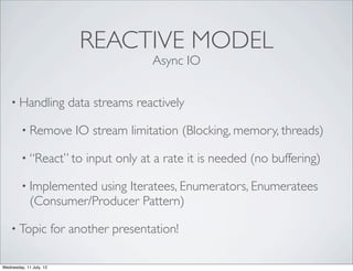 REACTIVE MODEL
                                            Async IO


    • Handling              data streams reactively

         • Remove            IO stream limitation (Blocking, memory, threads)

         • “React” to          input only at a rate it is needed (no buffering)

         • Implemented   using Iteratees, Enumerators, Enumeratees
             (Consumer/Producer Pattern)

    • Topic              for another presentation!

Wednesday, 11 July, 12
 