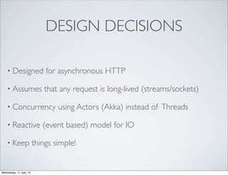 DESIGN DECISIONS

    • Designed               for asynchronous HTTP

    • Assumes               that any request is long-lived (streams/sockets)

    • Concurrency                using Actors (Akka) instead of Threads

    • Reactive              (event based) model for IO

    • Keep               things simple!


Wednesday, 11 July, 12
 