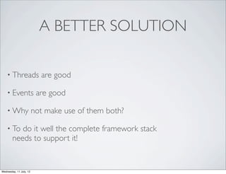 A BETTER SOLUTION

    • Threads              are good

    • Events              are good

    • Why                not make use of them both?

    • To   do it well the complete framework stack
        needs to support it!


Wednesday, 11 July, 12
 