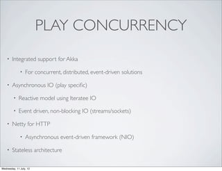 PLAY CONCURRENCY
    •   Integrated support for Akka

              •   For concurrent, distributed, event-driven solutions

    •   Asynchronous IO (play speciﬁc)

         •   Reactive model using Iteratee IO

         •   Event driven, non-blocking IO (streams/sockets)

    •   Netty for HTTP

              •   Asynchronous event-driven framework (NIO)

    •   Stateless architecture

Wednesday, 11 July, 12
 