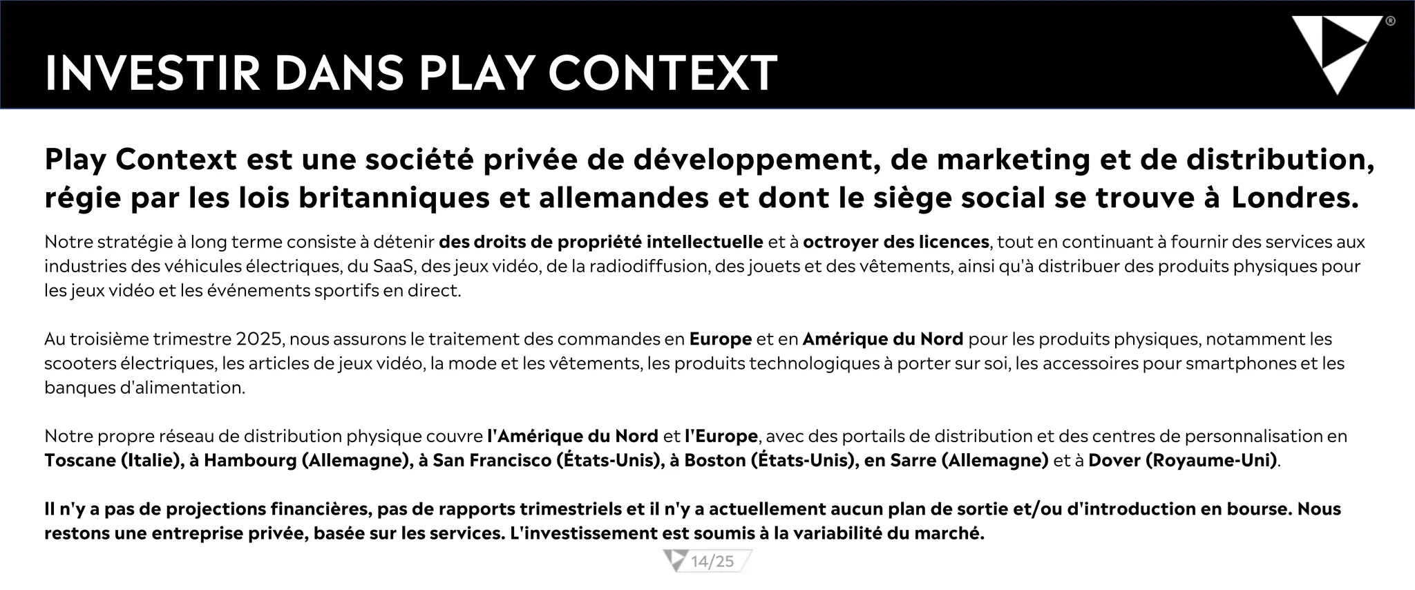INVESTIR DANS PLAY CONTEXT
Notre stratégie à long terme consiste à détenir des droits de propriété intellectuelle et à octroyer des licences, tout en continuant à fournir des services aux
industries des véhicules électriques, du SaaS, des jeux vidéo, de la radiodiffusion, des jouets et des vêtements, ainsi qu'à distribuer des produits physiques pour
les jeux vidéo et les événements sportifs en direct.
Au troisième trimestre 2025, nous assurons le traitement des commandes en Europe et en Amérique du Nord pour les produits physiques, notamment les
scooters électriques, les articles de jeux vidéo, la mode et les vêtements, les produits technologiques à porter sur soi, les accessoires pour smartphones et les
banques d'alimentation.
Notre propre réseau de distribution physique couvre l'Amérique du Nord et l'Europe, avec des portails de distribution et des centres de personnalisation en
Toscane (Italie), à Hambourg (Allemagne), à San Francisco (États-Unis), à Boston (États-Unis), en Sarre (Allemagne) et à Dover (Royaume-Uni).
Il n'y a pas de projections financières, pas de rapports trimestriels et il n'y a actuellement aucun plan de sortie et/ou d'introduction en bourse. Nous
restons une entreprise privée, basée sur les services. L'investissement est soumis à la variabilité du marché.
14/25
Play Context est une société privée de développement, de marketing et de distribution,
régie par les lois britanniques et allemandes et dont le siège social se trouve à Londres.
 