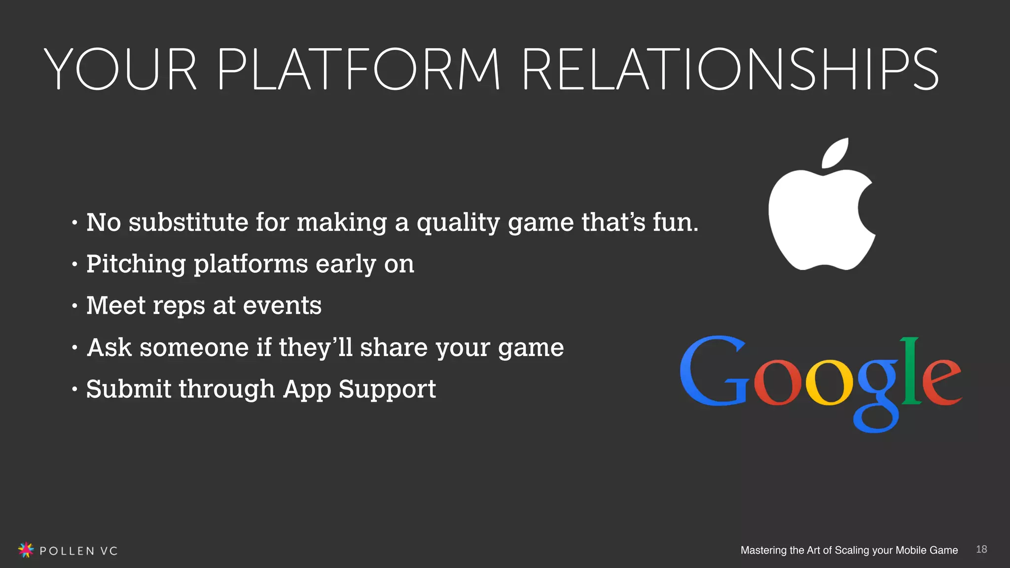 Mastering the Art of Scaling your Mobile Game
YOUR PLATFORM RELATIONSHIPS
18
• No substitute for making a quality game that’s fun.
• Pitching platforms early on
• Meet reps at events
• Ask someone if they’ll share your game
• Submit through App Support
 