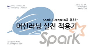 머신러닝 실전 적용기
김태준(Jun Kim)
i2r.jun@gmail.com
2016. 10. 14.
데이터야놀자
MARU180
Data Mining Lab.
University Of Seoul
Spark & Zeppelin을 활용한
 