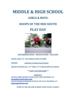 MIDDLE & HIGH SCHOOL  
 
­GIRLS & BOYS­  
 
HOOPS OF THE MID­SOUTH 
 
PLAY DAY 
 
 
DETERMINATION + MOTIVATION = SUCCESS 
 
WHEN: JUNE 14th  (SATURDAY 8AM TO 8PM) 
 
WHERE:     MEMPHIS CATHOLIC HIGH SCHOOL 
        
GRADE DIVISION (S):  6TH THRU 12TH GRADE (BOYS & GIRLS)  
 
***COST: $20 PER GAME*** 
 
CONTACT: 
COACH JAMES WOOD @ (901) 303­7855 OR EMAIL AT: 
memphisown@yahoo.com 
COACH MARCUS INGRAM @ (901) 218­3412 OR EMAIL AT: 
ingramgms@aol.com 
 
PUMP UP THE VOLUME & BRING YOUR TEAM A GAME!!! 
 