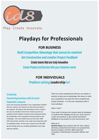 Playdays for Professionals
FOR BUSINESS
Build Competitive Advantage that cannot be matched
Get Constructiveand creative Project Feedback
Createteamsthataretrulyinnovative
CreateProductandServicesthatyourCustomerwants
FOR INDIVIDUALS
Problem solving LeadershipFun!
Creativity
Connecting business with its most
important resource
If you ask any group of people in your organisation whether
they are creative, the chances are that most will reply in
the negative. We believe that all people are born creative
but we are schooled to learn that creative pursuits are
suitable only for hobbies and those with exceptional talent.
But competing in the new global economy presents new
challenges. One recent IBM survey of more than 1500
CEO’s found that creativity is the single most important skill
in Leadership today. Yet less than a quarter of us feel like
we are living up to our creative potential in our lives
and our careers.
There are many competencies that you can master in
business to give you an advantage. But sooner or later
your competitors can equal the same competencies.
Except Creativity – it is the only competency that is
truly individual.
Who is it for?
If you want to harness the creative input of employees
or students then Playdays are for you. If you want to
create new products or get creative and honest
feedback on any project in a fun environment, call!
Who am I?
Grainne Cleare Has worked in the UK, USA, Ireland,
Germany, Switzerland and France as a programmer,
Business Analyst, Inventor, R&D researcher,
Consultant, Small Business Innovation Advisor and
Chef.
 