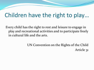 Children have the right to play…
Every child has the right to rest and leisure to engage in
play and recreational activities and to participate freely
in cultural life and the arts.
UN Convention on the Rights of the Child
Article 31