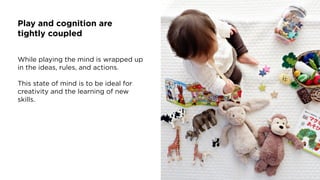 Play and cognition are
tightly coupled
While playing the mind is wrapped up
in the ideas, rules, and actions.
This state of mind is to be ideal for
creativity and the learning of new
skills.
 