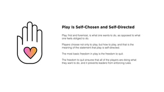 Play Is Self-Chosen and Self-Directed
Play, ﬁrst and foremost, is what one wants to do, as opposed to what
one feels obliged to do.
Players choose not only to play, but how to play, and that is the
meaning of the statement that play is self-directed.
The most basic freedom in play is the freedom to quit.
The freedom to quit ensures that all of the players are doing what
they want to do, and it prevents leaders from enforcing rules.
 