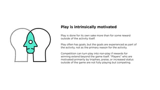 Play is intrinsically motivated
Play is done for its own sake more than for some reward
outside of the activity itself.
Play often has goals, but the goals are experienced as part of
the activity, not as the primary reason for the activity.
Competition can turn play into non-play if rewards for
winning extend beyond the game itself. “Players” who are
motivated primarily by trophies, praise, or increased status
outside of the game are not fully playing but competing.
 