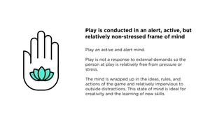 Play is conducted in an alert, active, but
relatively non-stressed frame of mind
Play an active and alert mind.
Play is not a response to external demands so the
person at play is relatively free from pressure or
stress.
The mind is wrapped up in the ideas, rules, and
actions of the game and relatively impervious to
outside distractions. This state of mind is ideal for
creativity and the learning of new skills.
 