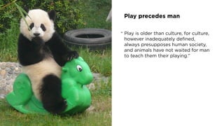 Play precedes man
Play is older than culture, for culture,
however inadequately deﬁned,
always presupposes human society,
and animals have not waited for man
to teach them their playing.”
“
 