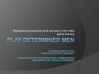 Play determined menBy Robin Johnson, Ph.D.Sam Houston State UniversityPresentation for the International Communication Association’s 2011 Virtual Conference Reproducing masculine work and play in the video game industry 