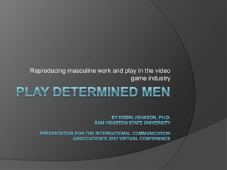 Play determined menBy Robin Johnson, Ph.D.Sam Houston State UniversityPresentation for the International Communication Association’s 2011 Virtual ConferenceReproducing masculine work and play in the video game industry