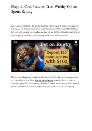 Playdoit.Com Presents Trust Worthy Online
Sports Betting
Are you interested in betting ? But thinking which way will be good enough for
betting. As we all know numerous ways are available in the market for betting.
But best and popular way is online betting. Means do the betting through internet
without going anywhere. Here bettingcan be done within minutes.
Nowadays online sportsbetting have become one of the favourite ways to make
money and have lots of fun. Online Sports Betting gives the chance to bet on
variety of sports like horse racing, volleyball,soccer, ice hockey, cricket, football,
tennis handballetc. So here a person will find variety of sports for betting.
 
